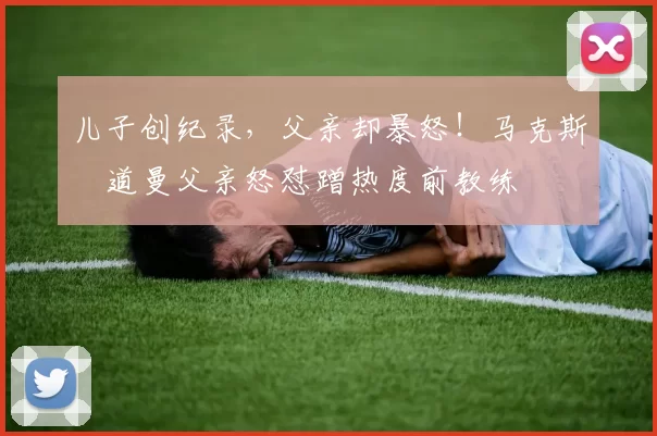 儿子创纪录，父亲却暴怒！马克斯・道曼父亲怒怼蹭热度前教练