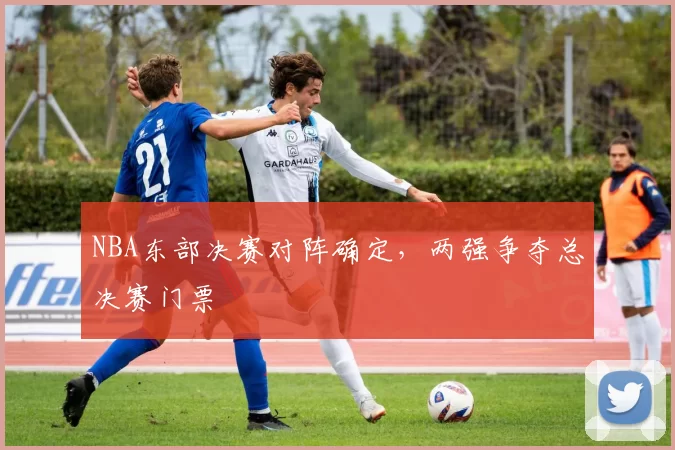 NBA东部决赛对阵确定，两强争夺总决赛门票