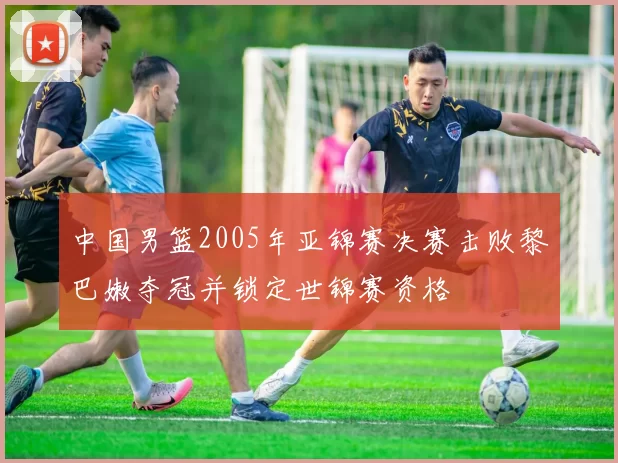 中国男篮2005年亚锦赛决赛击败黎巴嫩夺冠并锁定世锦赛资格