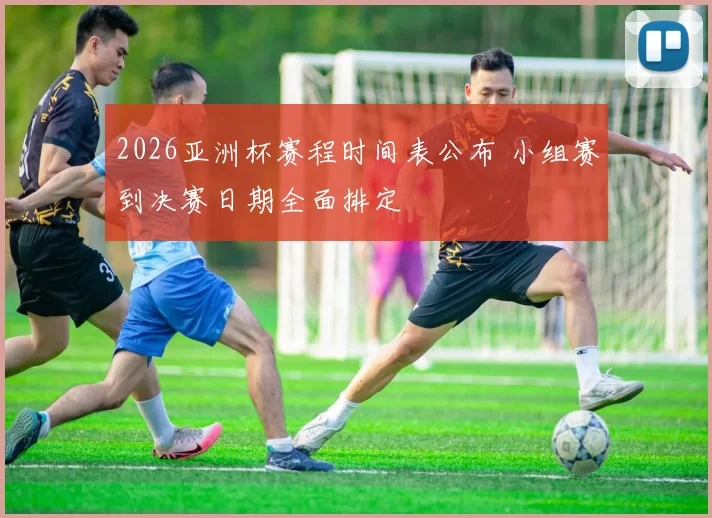 2026亚洲杯赛程时间表公布 小组赛到决赛日期全面排定