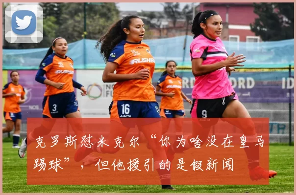 克罗斯怼米克尔“你为啥没在皇马踢球”，但他援引的是假新闻