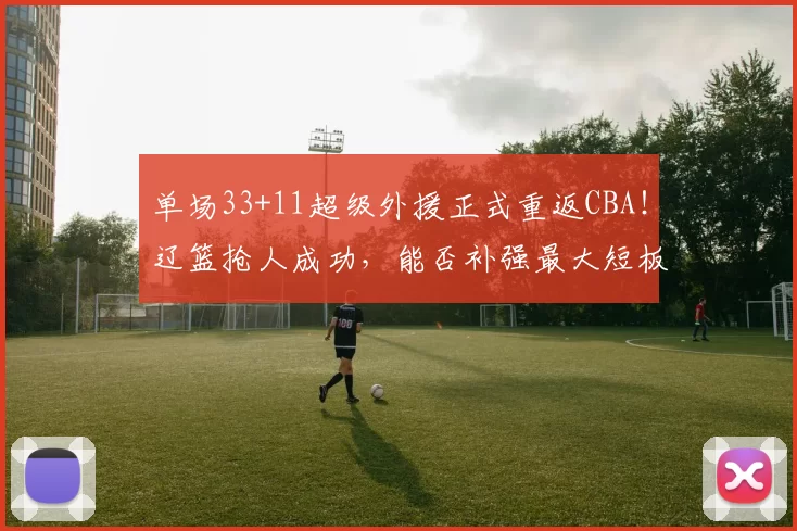 单场33+11超级外援正式重返CBA!辽篮抢人成功,能否补强最大短板