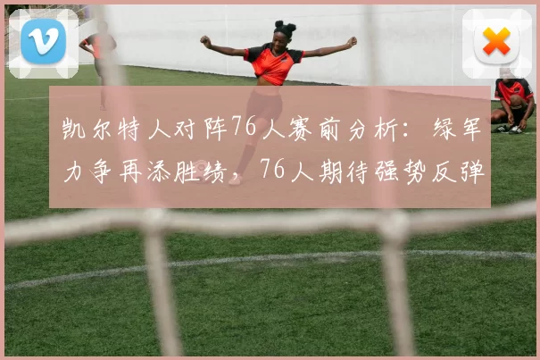 凯尔特人对阵76人赛前分析：绿军力争再添胜绩，76人期待强势反弹_比赛_乔尔·恩比德因_得分