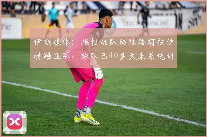 伊朗媒体：拖拉机队经陆路前往沙特踢亚冠，球队已40多天未系统训练