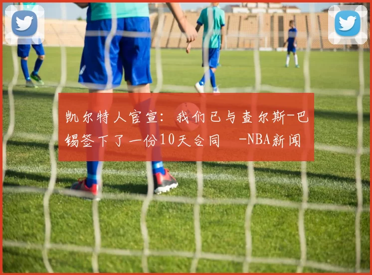 凯尔特人官宣：我们已与查尔斯-巴锡签下了一份10天合同️-NBA新闻