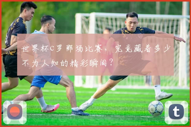 世界杯c罗那场比赛，究竟藏着多少不为人知的精彩瞬间？