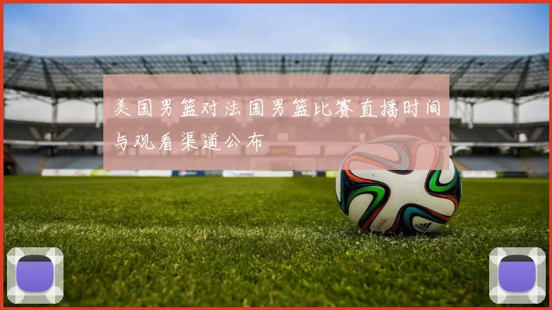 美国男篮对法国男篮比赛直播时间与观看渠道公布