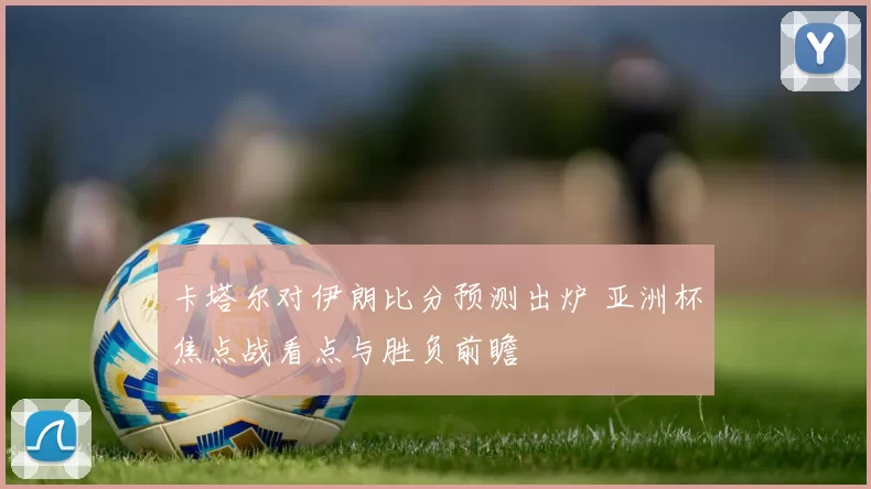 卡塔尔对伊朗比分预测出炉 亚洲杯焦点战看点与胜负前瞻
