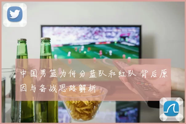 中国男篮为何分蓝队和红队 背后原因与备战思路解析