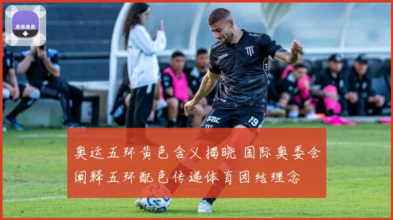 奥运五环黄色含义揭晓 国际奥委会阐释五环配色传递体育团结理念