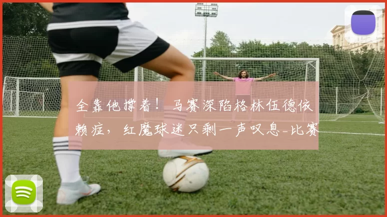 全靠他撑着！马赛深陷格林伍德依赖症，红魔球迷只剩一声叹息_比赛_曼联_欧冠