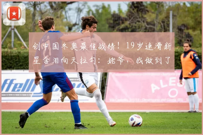 创中国冬奥最佳战绩!19岁速滑新星含泪向天拉勾:姥爷,我做到了
