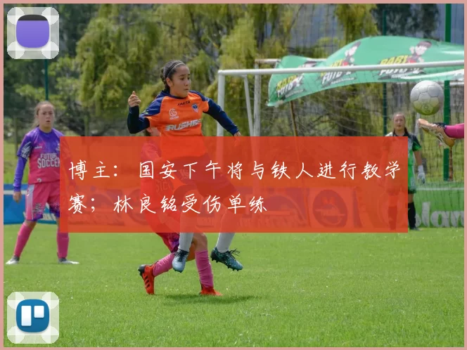 博主：国安下午将与铁人进行教学赛；林良铭受伤单练