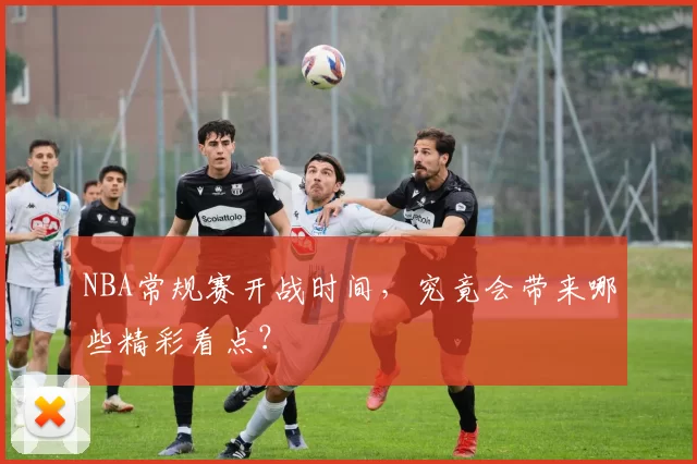 NBA常规赛开战时间，究竟会带来哪些精彩看点？