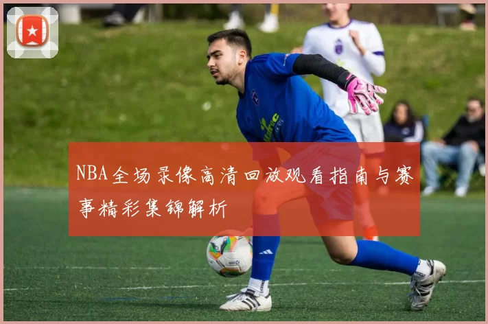 NBA全场录像高清回放观看指南与赛事精彩集锦解析