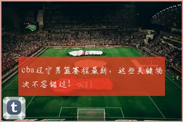 cba辽宁男篮赛程最新，这些关键场次不容错过！