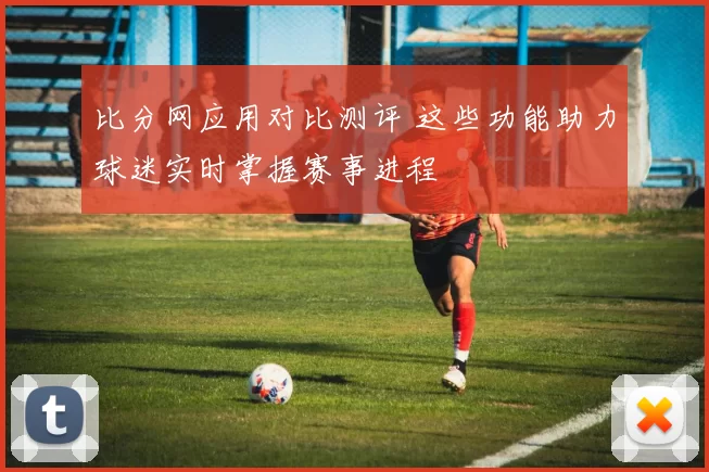 比分网应用对比测评 这些功能助力球迷实时掌握赛事进程