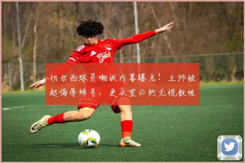 切尔西球员嘲讽内幕曝光！主帅被起侮辱绰号，更衣室公然无视教练