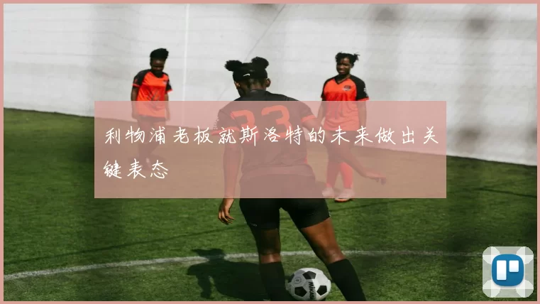 利物浦老板就斯洛特的未来做出关键表态