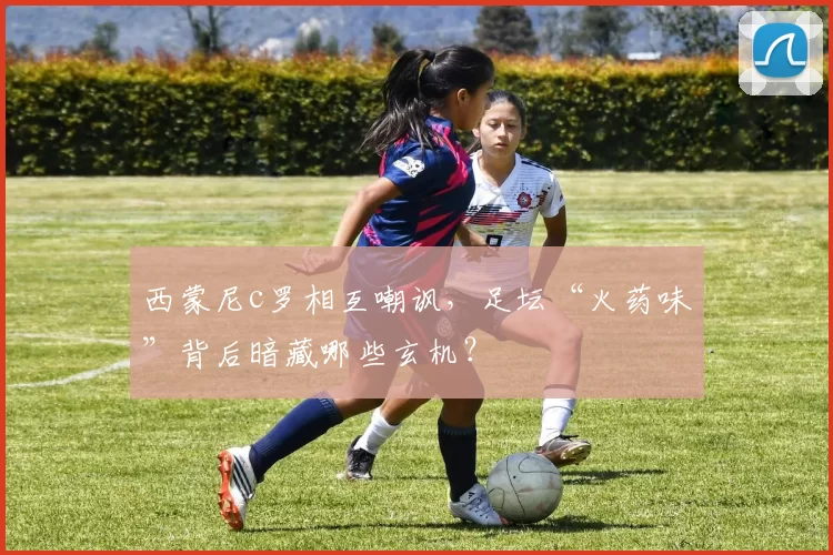 西蒙尼c罗相互嘲讽,足坛“火药味”背后暗藏哪些玄机?