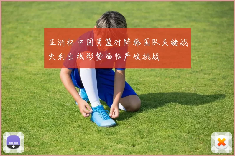 亚洲杯中国男篮对阵韩国队关键战失利出线形势面临严峻挑战