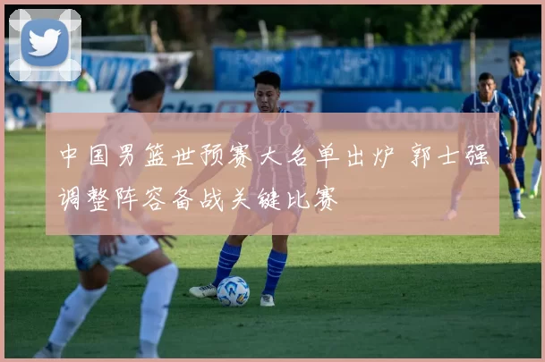 中国男篮世预赛大名单出炉 郭士强调整阵容备战关键比赛