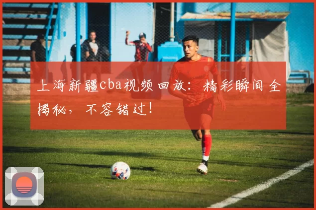 上海新疆cba视频回放：精彩瞬间全揭秘，不容错过！