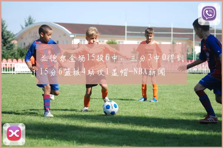 兰德尔全场15投6中，三分3中0得到15分6篮板4助攻1盖帽-NBA新闻