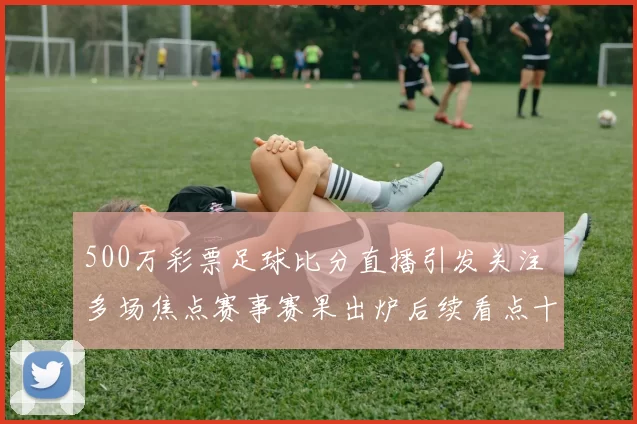 500万彩票足球比分直播引发关注 多场焦点赛事赛果出炉后续看点十足
