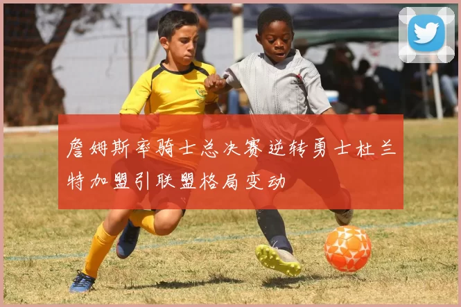 詹姆斯率骑士总决赛逆转勇士杜兰特加盟引联盟格局变动