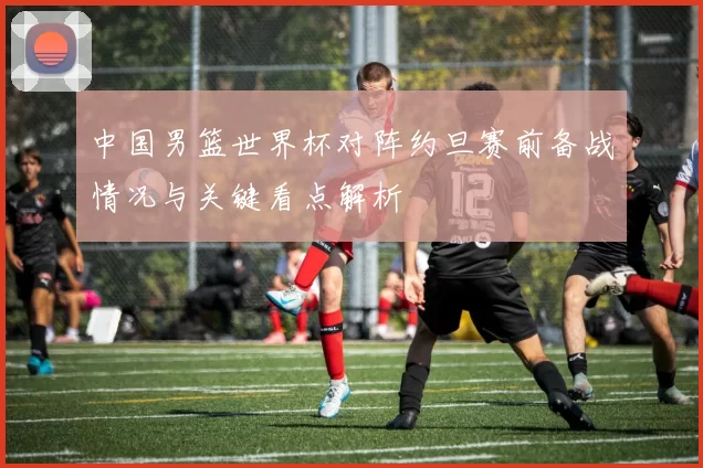 中国男篮世界杯对阵约旦赛前备战情况与关键看点解析
