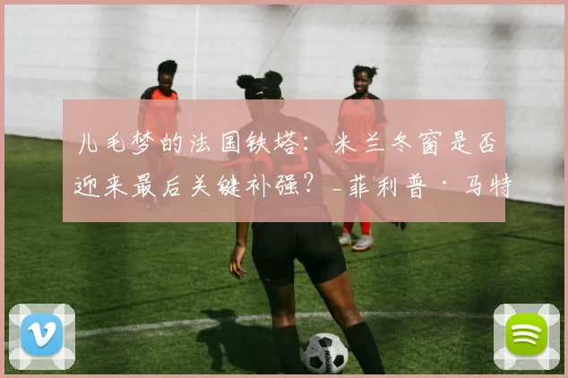 儿毛梦的法国铁塔：米兰冬窗是否迎来最后关键补强？_菲利普·马特塔_阿莱格里_菲尔克鲁格