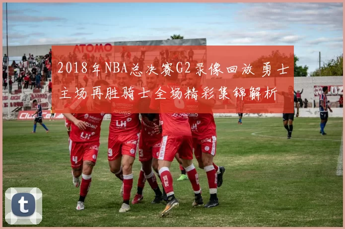 2018年NBA总决赛G2录像回放 勇士主场再胜骑士全场精彩集锦解析