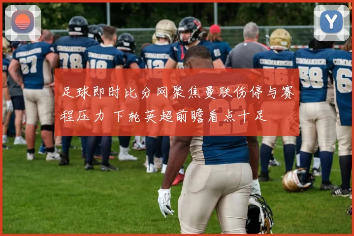 足球即时比分网聚焦曼联伤停与赛程压力 下轮英超前瞻看点十足