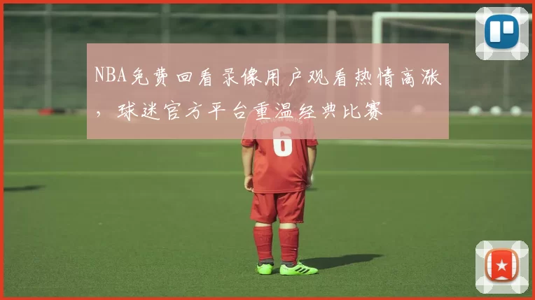 NBA免费回看录像用户观看热情高涨,球迷官方平台重温经典比赛