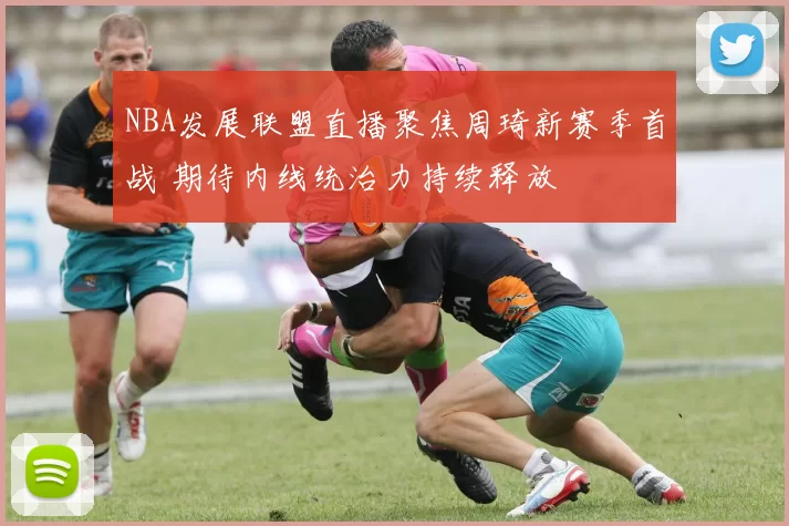 NBA发展联盟直播聚焦周琦新赛季首战 期待内线统治力持续释放