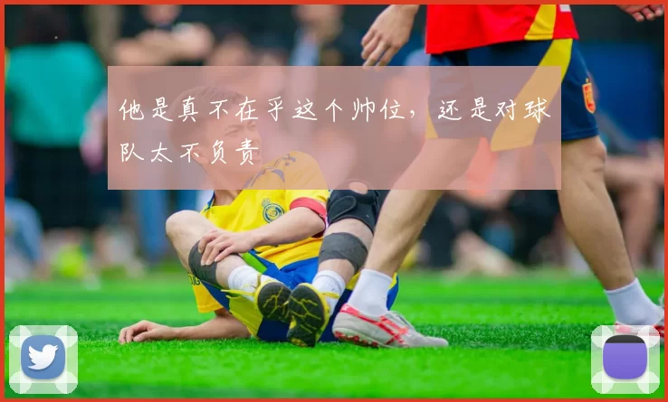 他是真不在乎这个帅位，还是对球队太不负责