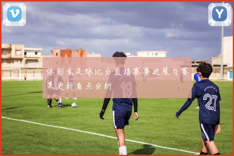 体彩竞足球比分直播赛事进展与赛果更新看点分析