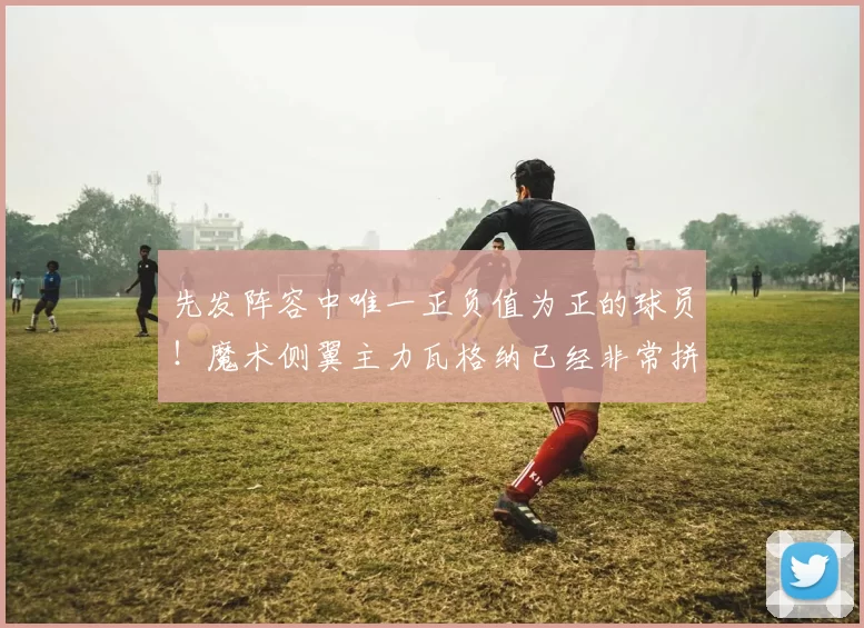 先发阵容中唯一正负值为正的球员！魔术侧翼主力瓦格纳已经非常拼搏？_比赛_季后赛_1