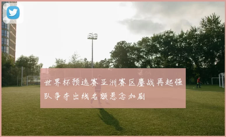 世界杯预选赛亚洲赛区鏖战再起强队争夺出线名额悬念加剧