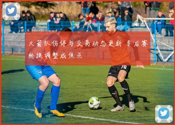 火箭队伤停与交易动态更新 季后赛轮换调整成焦点