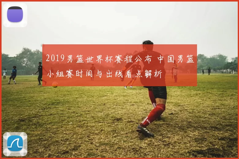 2019男篮世界杯赛程公布 中国男篮小组赛时间与出线看点解析