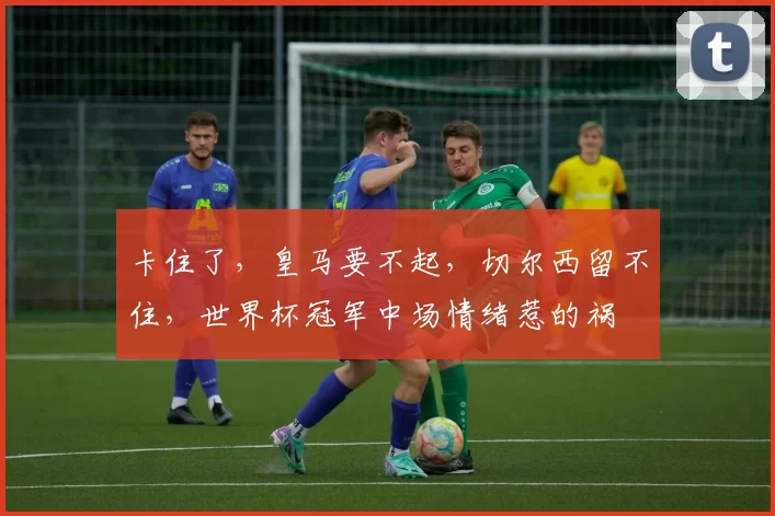 卡住了，皇马要不起，切尔西留不住，世界杯冠军中场情绪惹的祸