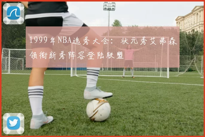1999年NBA选秀大会：状元秀艾弗森领衔新秀阵容登陆联盟