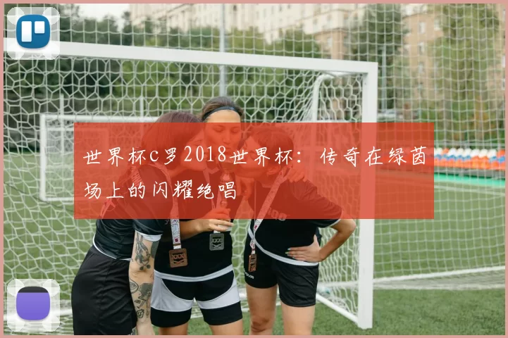 世界杯c罗2018世界杯：传奇在绿茵场上的闪耀绝唱