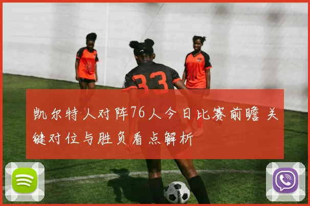 凯尔特人对阵76人今日比赛前瞻 关键对位与胜负看点解析