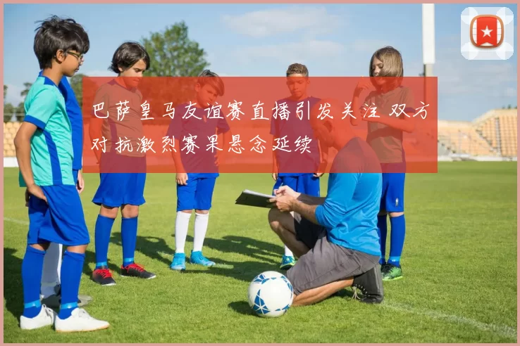 巴萨皇马友谊赛直播引发关注 双方对抗激烈赛果悬念延续