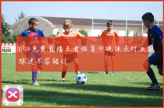 nba免费直播王者体育今晚焦点对决球迷不容错过