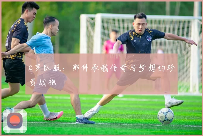 c罗队服，那件承载传奇与梦想的珍贵战袍