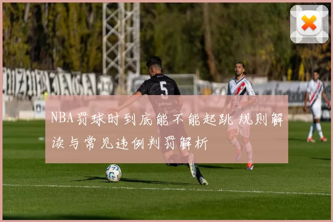 NBA罚球时到底能不能起跳 规则解读与常见违例判罚解析
